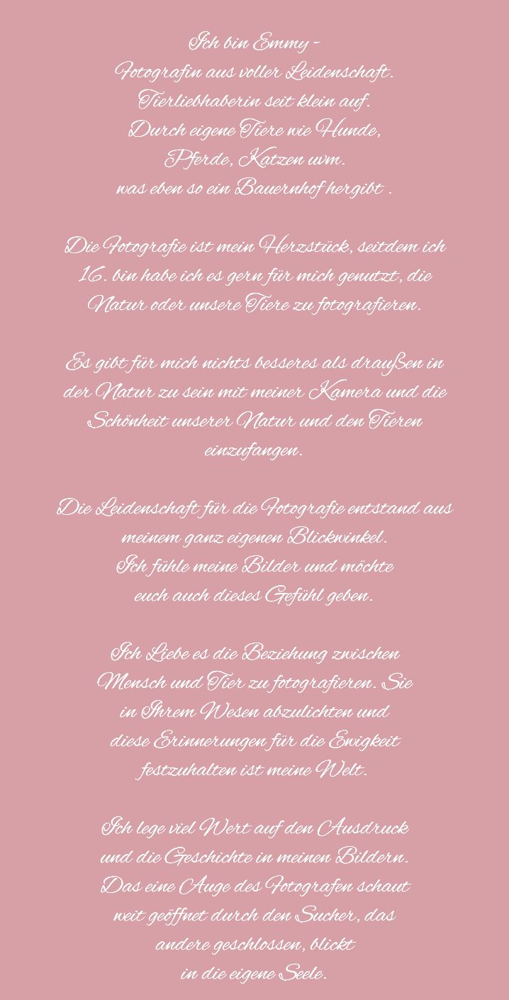
Ich bin Emmy - Fotografin aus voller Leidenschaft.
Tierliebhaberin seit klein auf. Durch eigene Tiere wie Hunde,
Pferde, Katzen uvm. was eben so ein Bauernhof hergibt . Die Fotografie ist mein Herzstück, seitdem ich
16. bin habe ich es gern für mich genutzt, die
Natur oder unsere Tiere zu fotografieren. Es gibt für mich nichts besseres als draußen in
der Natur zu sein mit meiner Kamera und die
Schönheit unserer Natur und den Tieren
einzufangen. Die Leidenschaft für die Fotografie entstand aus
meinem ganz eigenen Blickwinkel. Ich fühle meine Bilder und möchte
euch auch dieses Gefühl geben. Ich Liebe es die Beziehung zwischen
Mensch und Tier zu fotografieren. Sie
in Ihrem Wesen abzulichten und
diese Erinnerungen für die Ewigkeit
festzuhalten ist meine Welt. Ich lege viel Wert auf den Ausdruck
und die Geschichte in meinen Bildern.
Das eine Auge des Fotografen schaut
weit geöffnet durch den Sucher, das
andere geschlossen, blickt
in die eigene Seele.